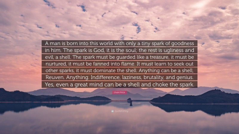 Chaim Potok Quote: “A man is born into this world with only a tiny spark of goodness in him. The spark is God, it is the soul; the rest is ugliness and evil, a shell. The spark must be guarded like a treasure, it must be nurtured, it must be fanned into flame. It must learn to seek out other sparks, it must dominate the shell. Anything can be a shell, Reuven. Anything. Indifference, laziness, brutality, and genius. Yes, even a great mind can be a shell and choke the spark.”