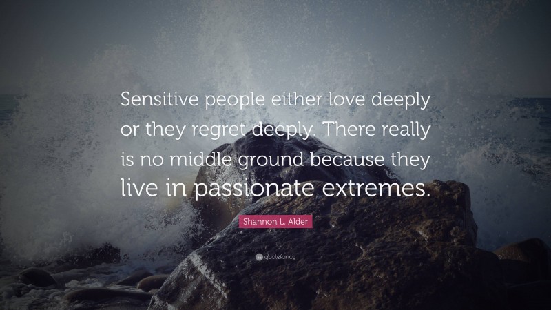 Shannon L. Alder Quote: “Sensitive people either love deeply or they regret deeply. There really is no middle ground because they live in passionate extremes.”