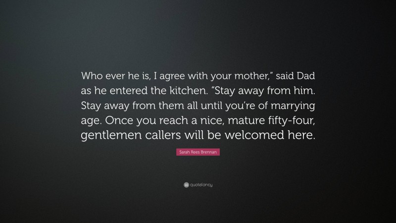 Sarah Rees Brennan Quote: “Who ever he is, I agree with your mother,” said Dad as he entered the kitchen. “Stay away from him. Stay away from them all until you’re of marrying age. Once you reach a nice, mature fifty-four, gentlemen callers will be welcomed here.”