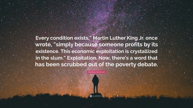 Matthew Desmond Quote: “Every condition exists,” Martin Luther King Jr. once wrote, “simply because someone profits by its existence. This economic exploitation is crystallized in the slum.” Exploitation. Now, there’s a word that has been scrubbed out of the poverty debate.”
