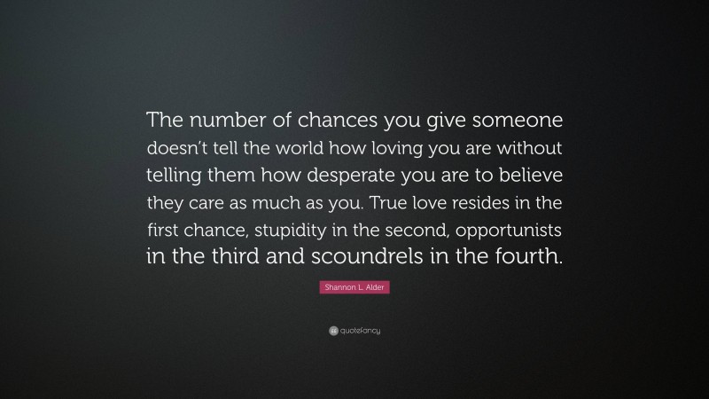 Shannon L. Alder Quote: “The number of chances you give someone doesn’t tell the world how loving you are without telling them how desperate you are to believe they care as much as you. True love resides in the first chance, stupidity in the second, opportunists in the third and scoundrels in the fourth.”