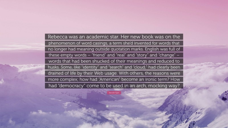 Jennifer Egan Quote: “Rebecca was an academic star. Her new book was on the phenomenon of word casings, a term she’d invented for words that no longer had meaning outside quotation marks. English was full of these empty words – “friend” and “real” and “story” and “change” – words that had been shucked of their meanings and reduced to husks. Some, like “identity” and “search” and “cloud,” had clearly been drained of life by their Web usage. With others, the reasons were more complex; how had “American” become an ironic term? How had “democracy” come to be used in an arch, mocking way?”