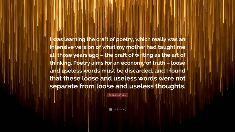 Ta-Nehisi Coates Quote: “I was learning the craft of poetry, which really was an intensive version of what my mother had taught me all those years ago – the craft of writing as the art of thinking. Poetry aims for an economy of truth – loose and useless words must be discarded, and I found that these loose and useless words were not separate from loose and useless thoughts.”