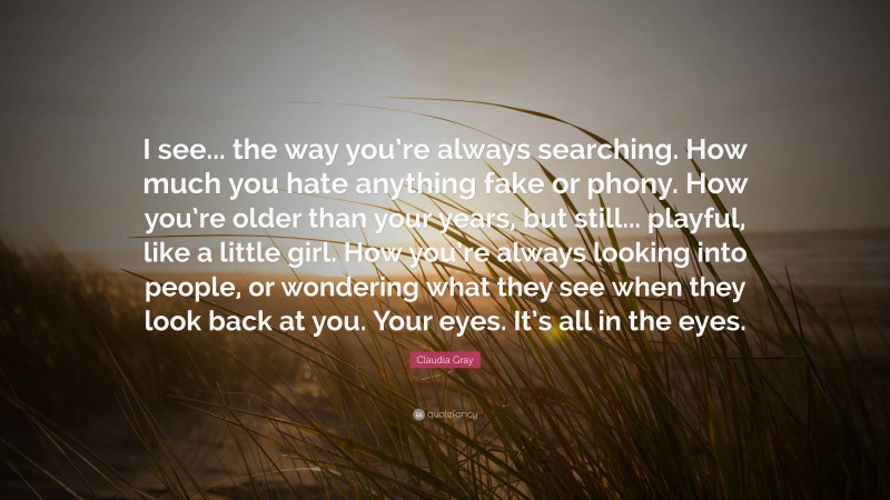 Claudia Gray Quote: “I see... the way you’re always searching. How much you hate anything fake or phony. How you’re older than your years, but still... playful, like a little girl. How you’re always looking into people, or wondering what they see when they look back at you. Your eyes. It’s all in the eyes.”