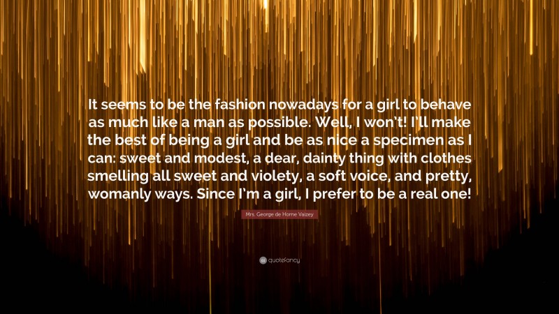 Mrs. George de Horne Vaizey Quote: “It seems to be the fashion nowadays for a girl to behave as much like a man as possible. Well, I won’t! I’ll make the best of being a girl and be as nice a specimen as I can: sweet and modest, a dear, dainty thing with clothes smelling all sweet and violety, a soft voice, and pretty, womanly ways. Since I’m a girl, I prefer to be a real one!”