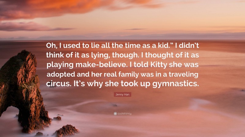 Jenny Han Quote: “Oh, I used to lie all the time as a kid.” I didn’t think of it as lying, though. I thought of it as playing make-believe. I told Kitty she was adopted and her real family was in a traveling circus. It’s why she took up gymnastics.”