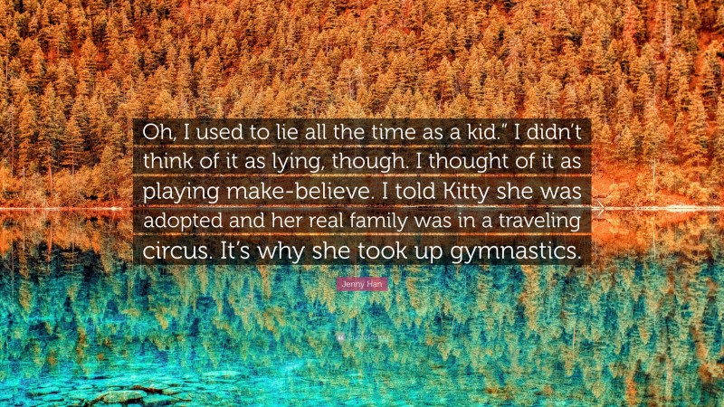 Jenny Han Quote: “Oh, I used to lie all the time as a kid.” I didn’t think of it as lying, though. I thought of it as playing make-believe. I told Kitty she was adopted and her real family was in a traveling circus. It’s why she took up gymnastics.”