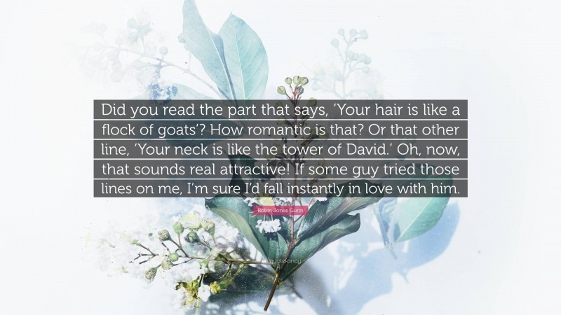 Robin Jones Gunn Quote: “Did you read the part that says, ‘Your hair is like a flock of goats’? How romantic is that? Or that other line, ‘Your neck is like the tower of David.’ Oh, now, that sounds real attractive! If some guy tried those lines on me, I’m sure I’d fall instantly in love with him.”