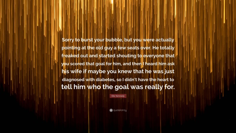 Elle Kennedy Quote: “Sorry to burst your bubble, but you were actually pointing at the old guy a few seats over. He totally freaked out and started shouting to everyone that you scored that goal for him, and then I heard him ask his wife if maybe you knew that he was just diagnosed with diabetes, so I didn’t have the heart to tell him who the goal was really for.”