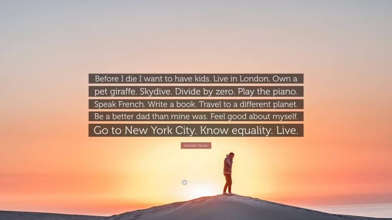 Jennifer Niven Quote: “Before I die I want to have kids. Live in London. Own a pet giraffe. Skydive. Divide by zero. Play the piano. Speak French. Write a book. Travel to a different planet. Be a better dad than mine was. Feel good about myself. Go to New York City. Know equality. Live.”
