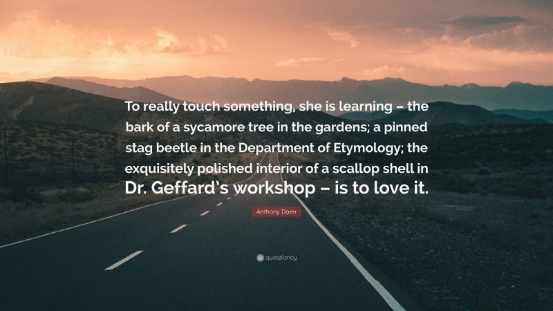 Anthony Doerr Quote: “To really touch something, she is learning – the bark of a sycamore tree in the gardens; a pinned stag beetle in the Department of Etymology; the exquisitely polished interior of a scallop shell in Dr. Geffard’s workshop – is to love it.”
