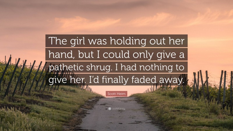 Scott Heim Quote: “The girl was holding out her hand, but I could only give a pathetic shrug. I had nothing to give her. I’d finally faded away.”