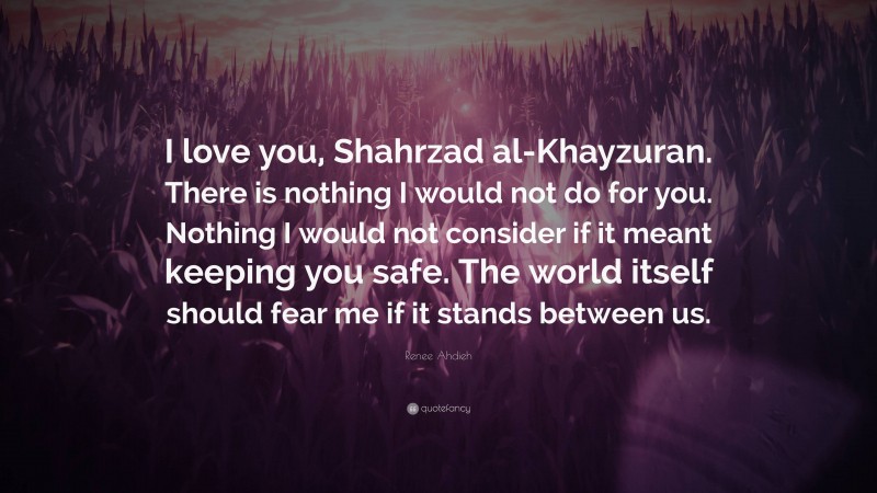 Renee Ahdieh Quote: “I love you, Shahrzad al-Khayzuran. There is nothing I would not do for you. Nothing I would not consider if it meant keeping you safe. The world itself should fear me if it stands between us.”