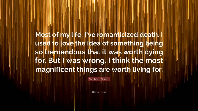 Stephanie Garber Quote: “Most of my life, I’ve romanticized death. I used to love the idea of something being so tremendous that it was worth dying for. But I was wrong. I think the most magnificent things are worth living for.”