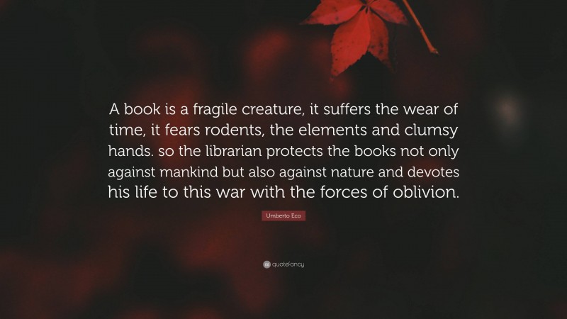 Umberto Eco Quote: “A book is a fragile creature, it suffers the wear of time, it fears rodents, the elements and clumsy hands. so the librarian protects the books not only against mankind but also against nature and devotes his life to this war with the forces of oblivion.”