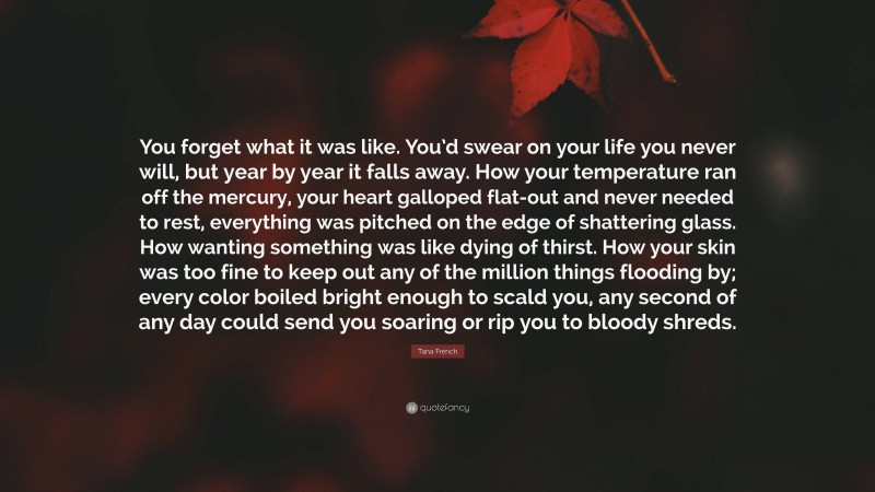 Tana French Quote: “You forget what it was like. You’d swear on your life you never will, but year by year it falls away. How your temperature ran off the mercury, your heart galloped flat-out and never needed to rest, everything was pitched on the edge of shattering glass. How wanting something was like dying of thirst. How your skin was too fine to keep out any of the million things flooding by; every color boiled bright enough to scald you, any second of any day could send you soaring or rip you to bloody shreds.”