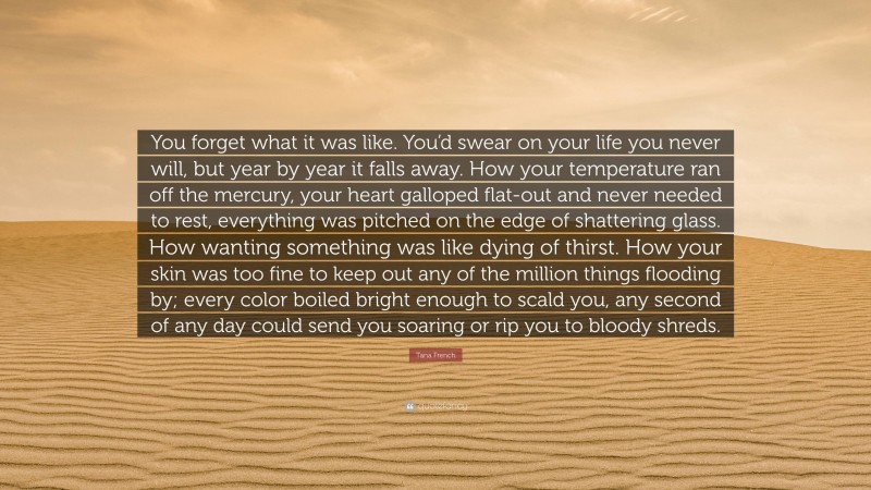 Tana French Quote: “You forget what it was like. You’d swear on your life you never will, but year by year it falls away. How your temperature ran off the mercury, your heart galloped flat-out and never needed to rest, everything was pitched on the edge of shattering glass. How wanting something was like dying of thirst. How your skin was too fine to keep out any of the million things flooding by; every color boiled bright enough to scald you, any second of any day could send you soaring or rip you to bloody shreds.”