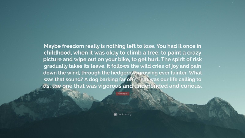 Peter Heller Quote: “Maybe freedom really is nothing left to lose. You had it once in childhood, when it was okay to climb a tree, to paint a crazy picture and wipe out on your bike, to get hurt. The spirit of risk gradually takes its leave. It follows the wild cries of joy and pain down the wind, through the hedgerow, growing ever fainter. What was that sound? A dog barking far off? That was our life calling to us, the one that was vigorous and undefended and curious.”