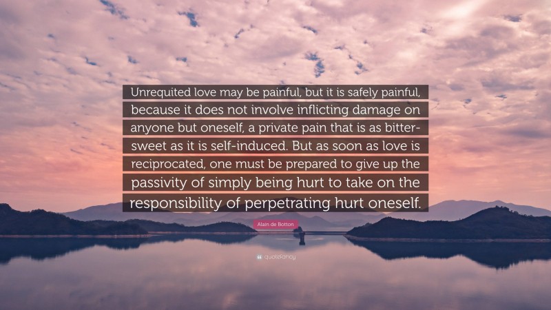 Alain de Botton Quote: “Unrequited love may be painful, but it is safely painful, because it does not involve inflicting damage on anyone but oneself, a private pain that is as bitter-sweet as it is self-induced. But as soon as love is reciprocated, one must be prepared to give up the passivity of simply being hurt to take on the responsibility of perpetrating hurt oneself.”