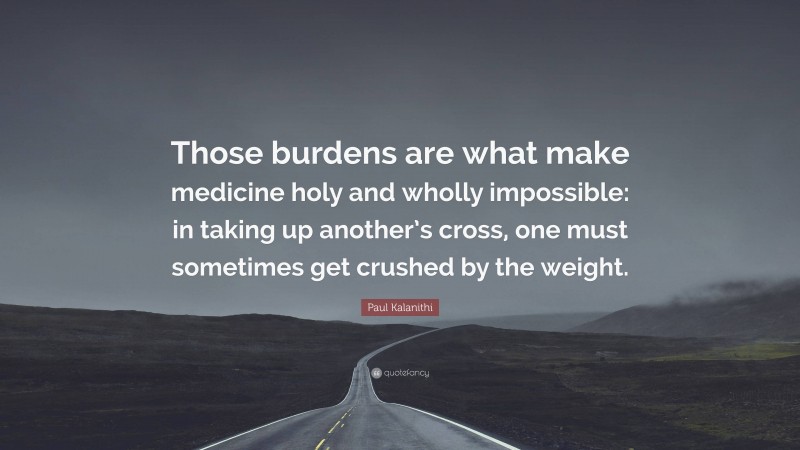Paul Kalanithi Quote: “Those burdens are what make medicine holy and wholly impossible: in taking up another’s cross, one must sometimes get crushed by the weight.”