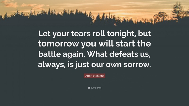 Amin Maalouf Quote: “Let your tears roll tonight, but tomorrow you will start the battle again. What defeats us, always, is just our own sorrow.”