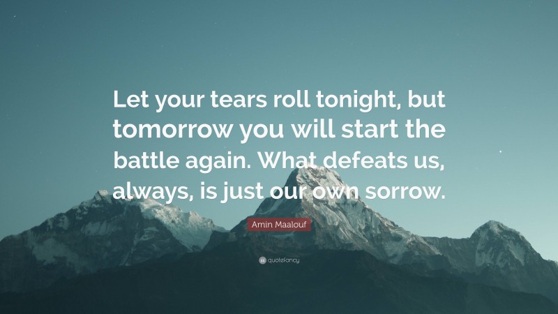 Amin Maalouf Quote: “Let your tears roll tonight, but tomorrow you will start the battle again. What defeats us, always, is just our own sorrow.”