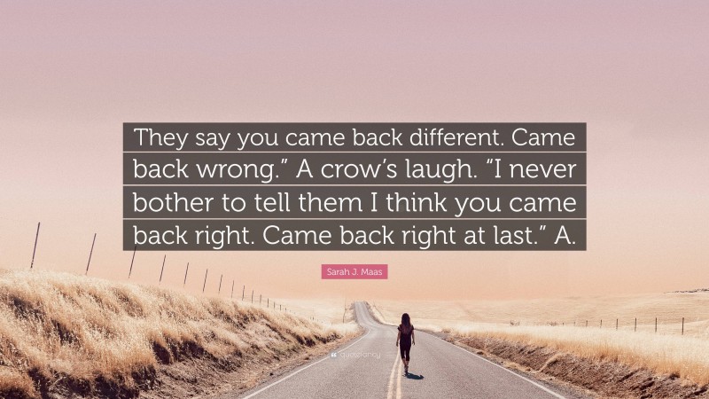 Sarah J. Maas Quote: “They say you came back different. Came back wrong.” A crow’s laugh. “I never bother to tell them I think you came back right. Came back right at last.” A.”