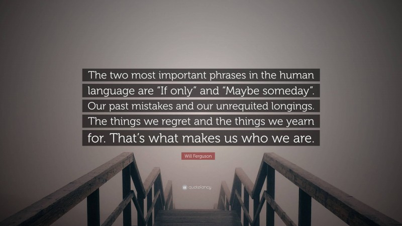 Will Ferguson Quote: “The two most important phrases in the human language are “If only” and “Maybe someday”. Our past mistakes and our unrequited longings. The things we regret and the things we yearn for. That’s what makes us who we are.”