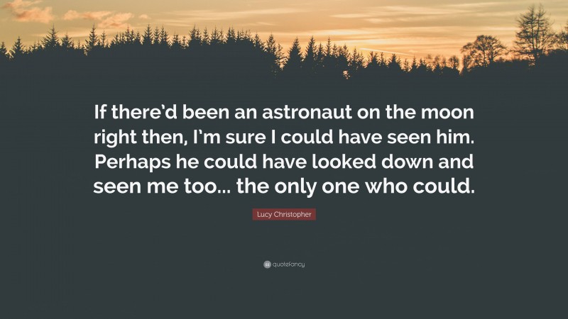 Lucy Christopher Quote: “If there’d been an astronaut on the moon right then, I’m sure I could have seen him. Perhaps he could have looked down and seen me too... the only one who could.”