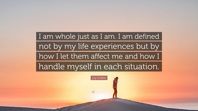 Lily Collins Quote: “I am whole just as I am. I am defined not by my life experiences but by how I let them affect me and how I handle myself in each situation.”