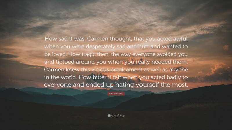 Ann Brashares Quote: “How sad it was, Carmen thought, that you acted awful when you were desperately sad and hurt and wanted to be loved. How tragic then, the way everyone avoided you and tiptoed around you when you really needed them. Carmen knew this vicious predicament as well as anyone in the world. How bitter it felt when you acted badly to everyone and ended up hating yourself the most.”