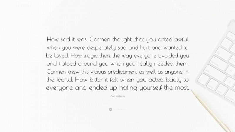 Ann Brashares Quote: “How sad it was, Carmen thought, that you acted awful when you were desperately sad and hurt and wanted to be loved. How tragic then, the way everyone avoided you and tiptoed around you when you really needed them. Carmen knew this vicious predicament as well as anyone in the world. How bitter it felt when you acted badly to everyone and ended up hating yourself the most.”