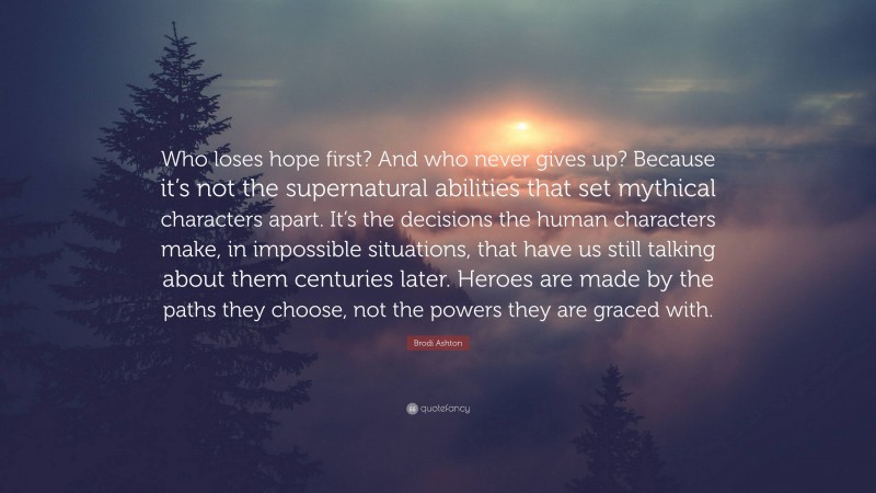 Brodi Ashton Quote: “Who loses hope first? And who never gives up? Because it’s not the supernatural abilities that set mythical characters apart. It’s the decisions the human characters make, in impossible situations, that have us still talking about them centuries later. Heroes are made by the paths they choose, not the powers they are graced with.”