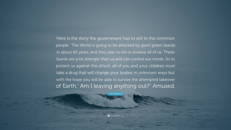 Sam B. Miller II Quote: “Here is the story the government has to sell to the common people. ‘The World is going to be attacked by giant green lizards in about 60 years, and they plan to kill or enslave all of us. These lizards are a lot stronger than us and can control our minds. So to protect us against this attack, all of you and your children must take a drug that will change your bodies in unknown ways but with the hope you will be able to survive the attempted takeover of Earth.’ Am I leaving anything out?” Amused.”