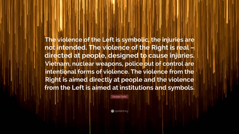George Carlin Quote: “The violence of the Left is symbolic, the injuries are not intended. The violence of the Right is real – directed at people, designed to cause injuries. Vietnam, nuclear weapons, police out of control are intentional forms of violence. The violence from the Right is aimed directly at people and the violence from the Left is aimed at institutions and symbols.”