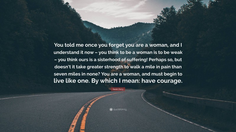 Sarah Perry Quote: “You told me once you forget you are a woman, and I understand it now – you think to be a woman is to be weak – you think ours is a sisterhood of suffering! Perhaps so, but doesn’t it take greater strength to walk a mile in pain than seven miles in none? You are a woman, and must begin to live like one. By which I mean: have courage.”