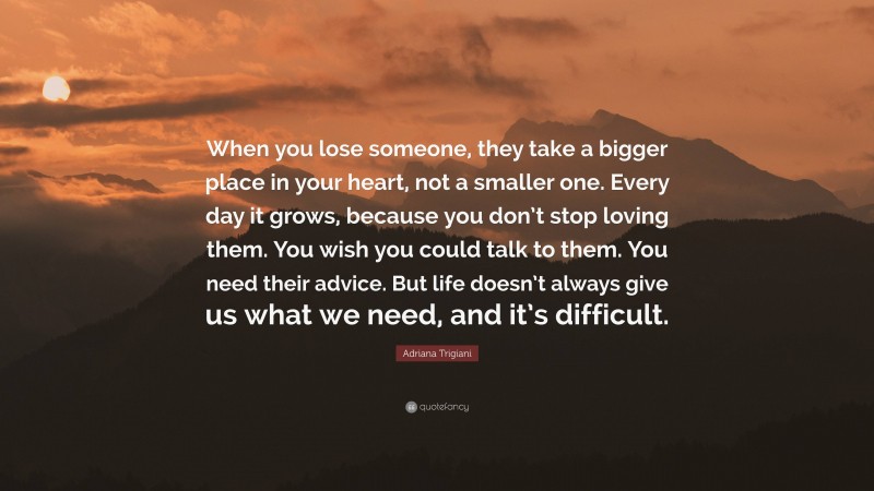 Adriana Trigiani Quote: “When you lose someone, they take a bigger place in your heart, not a smaller one. Every day it grows, because you don’t stop loving them. You wish you could talk to them. You need their advice. But life doesn’t always give us what we need, and it’s difficult.”