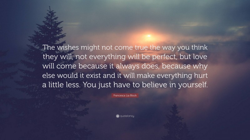 Francesca Lia Block Quote: “The wishes might not come true the way you think they will, not everything will be perfect, but love will come because it always does, because why else would it exist and it will make everything hurt a little less. You just have to believe in yourself.”