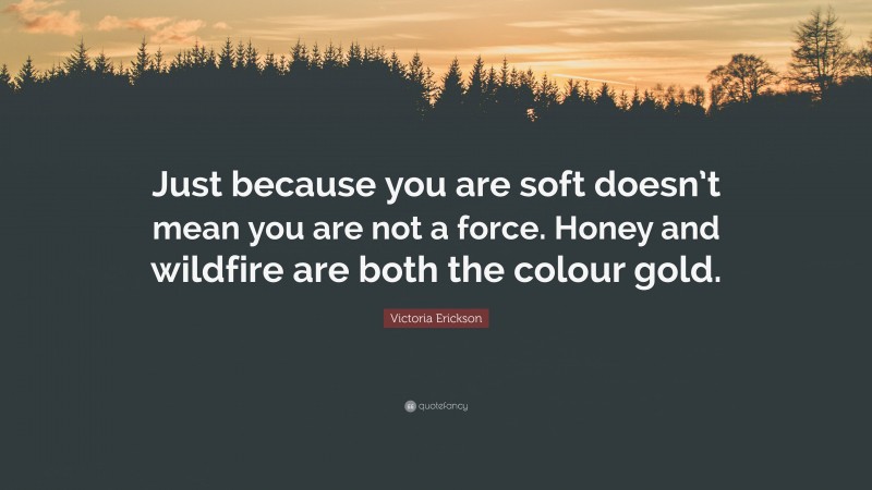 Victoria Erickson Quote: “Just because you are soft doesn’t mean you are not a force. Honey and wildfire are both the colour gold.”