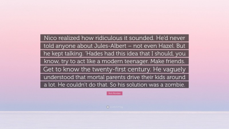 Rick Riordan Quote: “Nico realized how ridiculous it sounded. He’d never told anyone about Jules-Albert – not even Hazel. But he kept talking. ‘Hades had this idea that I should, you know, try to act like a modern teenager. Make friends. Get to know the twenty-first century. He vaguely understood that mortal parents drive their kids around a lot. He couldn’t do that. So his solution was a zombie.”