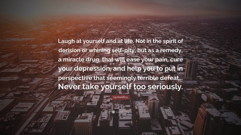 Og Mandino Quote: “Laugh at yourself and at life. Not in the spirit of derision or whining self-pity, but as a remedy, a miracle drug, that will ease your pain, cure your depression, and help you to put in perspective that seemingly terrible defeat... Never take yourself too seriously.”