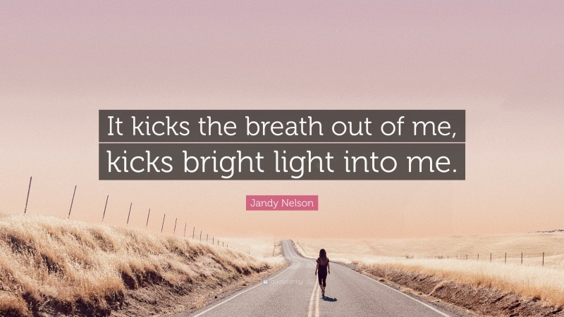 Jandy Nelson Quote: “It kicks the breath out of me, kicks bright light into me.”