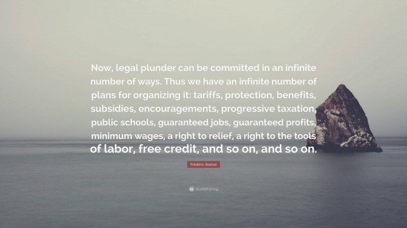 Frédéric Bastiat Quote: “Now, legal plunder can be committed in an infinite number of ways. Thus we have an infinite number of plans for organizing it: tariffs, protection, benefits, subsidies, encouragements, progressive taxation, public schools, guaranteed jobs, guaranteed profits, minimum wages, a right to relief, a right to the tools of labor, free credit, and so on, and so on.”