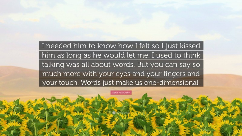 Katie Kacvinsky Quote: “I needed him to know how I felt so I just kissed him as long as he would let me. I used to think talking was all about words. But you can say so much more with your eyes and your fingers and your touch. Words just make us one-dimensional.”