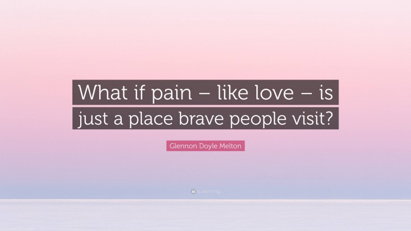 Glennon Doyle Melton Quote: “What if pain – like love – is just a place brave people visit?”