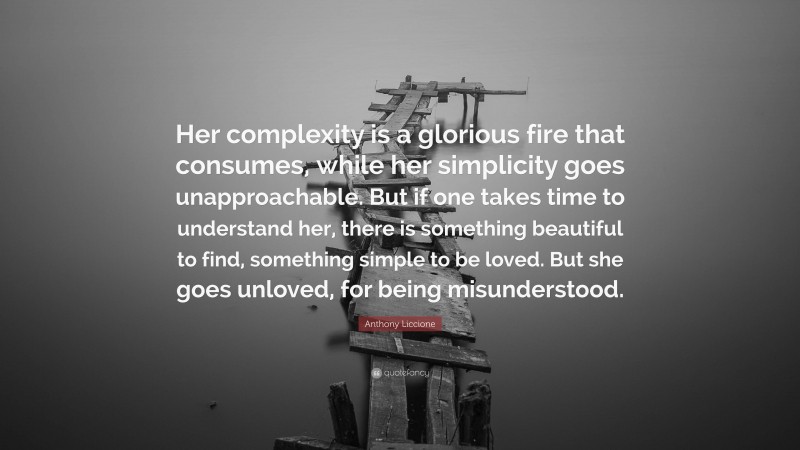 Anthony Liccione Quote: “Her complexity is a glorious fire that consumes, while her simplicity goes unapproachable. But if one takes time to understand her, there is something beautiful to find, something simple to be loved. But she goes unloved, for being misunderstood.”