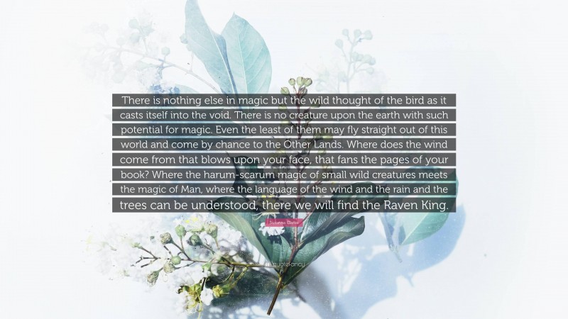 Susanna Clarke Quote: “There is nothing else in magic but the wild thought of the bird as it casts itself into the void. There is no creature upon the earth with such potential for magic. Even the least of them may fly straight out of this world and come by chance to the Other Lands. Where does the wind come from that blows upon your face, that fans the pages of your book? Where the harum-scarum magic of small wild creatures meets the magic of Man, where the language of the wind and the rain and the trees can be understood, there we will find the Raven King.”