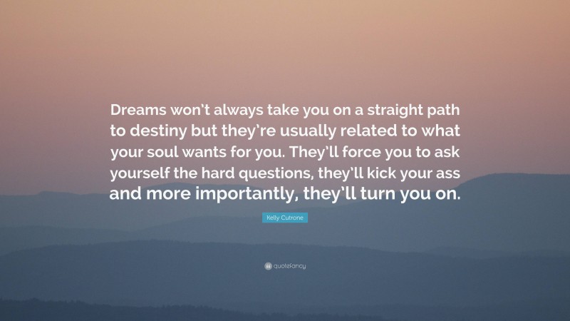 Kelly Cutrone Quote: “Dreams won’t always take you on a straight path to destiny but they’re usually related to what your soul wants for you. They’ll force you to ask yourself the hard questions, they’ll kick your ass and more importantly, they’ll turn you on.”