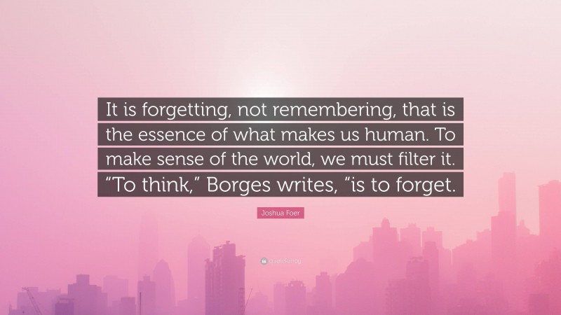 Joshua Foer Quote: “It is forgetting, not remembering, that is the essence of what makes us human. To make sense of the world, we must filter it. “To think,” Borges writes, “is to forget.”