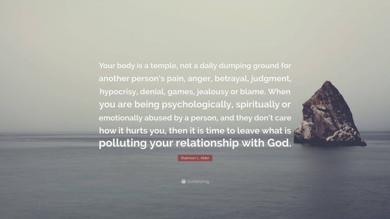 Shannon L. Alder Quote: “Your body is a temple, not a daily dumping ground for another person’s pain, anger, betrayal, judgment, hypocrisy, denial, games, jealousy or blame. When you are being psychologically, spiritually or emotionally abused by a person, and they don’t care how it hurts you, then it is time to leave what is polluting your relationship with God.”